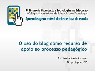 O uso do blog como recurso de
apoio ao processo pedagógico
Por Josete Maria Zimmer
Grupo Alpha-USP
5º Simpósio Hipertexto e Tecnologias na Educação e 1º Colóquio Internacional de Educação com Tecnologias
Aprendizagem móvel dentro e fora da escola

UFPE.Recife/PE
Novembro/2013

 