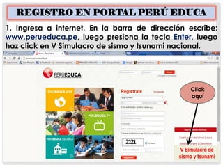 REGISTRO EN PORTAL PERÚ EDUCA 
1. Ingresa a internet. En la barra de dirección escribe: www.perueduca.pe, luego presiona la tecla Enter, luego haz click en V Simulacro de sismo y tsunami nacional. 
V Simulacro de sismo y tsunami 
Click aquí  