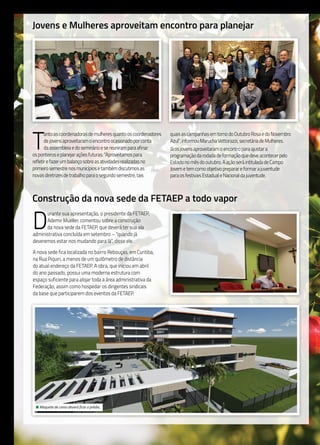 10
Jovens e Mulheres aproveitam encontro para planejar
T
antoascoordenadorasdemulheresquantooscoordenadores
dejovensaproveitaramoencontroocasionadoporconta
daassembleiaedoseminárioesereuniramparaafinar
osponteiroseplanejaraçõesfuturas.“Aproveitamospara
refletirefazerumbalançosobreasatividadesrealizadasno
primeirosemestrenosmunicípiosetambémdiscutimosas
novasdiretrizesdetrabalhoparaosegundosemestre,tais
quaisascampanhasemtornodoOutubroRosaedoNovembro
Azul”,informouMaruchaVettorazzi,secretáriadeMulheres.
Jáosjovensaproveitaramoencontroparaajustara
programaçãodarodadadeformaçãoquedeveacontecerpelo
Estadonomêsdooutubro.AaçãoseráintituladadeCampo
Jovemetemcomoobjetivopreparareformarajuventude
paraosfestivaisEstadualeNacionaldajuventude.
Construção da nova sede da FETAEP a todo vapor
D
urante sua apresentação, o presidente da FETAEP,
Ademir Mueller, comentou sobre a construção
da nova sede da FETAEP, que deverá ter sua ala
administrativa concluída em setembro – “quando já
deveremos estar nos mudando para lá”, disse ele.
A nova sede fica localizada no bairro Rebouças, em Curitiba,
na Rua Piquiri, a menos de um quilômetro de distância
do atual endereço da FETAEP. A obra, que iniciou em abril
do ano passado, possui uma moderna estrutura com
espaço suficiente para alojar toda a área administrativa da
Federação, assim como hospedar os dirigentes sindicais
da base que participarem dos eventos da FETAEP.
• Maquete de como deverá ficar o prédio.
 