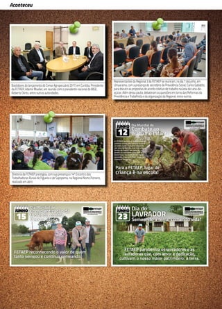 12
Aconteceu
Em reunião, no dia 16 de maio, com o gerente executivo do INSS de Curitiba, Aldebrando Lins de
Albuquerque, o secretário de Previdência Social da FETAEP, Carlos Gabiatto, propôs uma parceria
entre a Gerência Executiva, a FETAEP e a Regional 10 para facilitar o acesso às informações do
INSS pelos sindicatos. Também participaram do encontro o chefe de Serviços Administrativos e
Chefe Substituto, Antonio Marcos Ribeiro, o presidente do STR de Contenda e delegado sindical,
Miguel Treziak, e o assessor da FETAEP, Clodoaldo Gazola. Na ocasião, Albuquerque se propôs a
fazer um treinamento para os dirigentes sindicais e funcionários dos sindicatos que irão utilizar o
sistema de informação.
Em reunião, no dia 16 de maio, com o gerente executivo do INSS de Curitiba, Aldebrando Lins de
Albuquerque, o secretário de Previdência Social da FETAEP, Carlos Gabiatto, propôs uma parceria
entre a Gerência Executiva, a FETAEP e a Regional 10 para facilitar o acesso às informações do
INSS pelos sindicatos. Também participaram do encontro o chefe de Serviços Administrativos e
Chefe Substituto, Antonio Marcos Ribeiro, o presidente do STR de Contenda e delegado sindical,
Miguel Treziak, e o assessor da FETAEP, Clodoaldo Gazola. Na ocasião, Albuquerque se propôs a
fazer um treinamento para os dirigentes sindicais e funcionários dos sindicatos que irão utilizar o
sistema de informação.
Bastidores do lançamento do Censo Agropecuário 2017, em Curitiba. Presidente
da FETAEP, Ademir Mueller, em reunião com o presidente nacional do IBGE,
Roberto Olinto, entre outras autoridades.
Representantes da Regional 3 da FETAEP se reuniram, no dia 7 de junho, em
Umuarama, com a presença do secretário de Previdência Social, Carlos Gabiatto,
para discutir as propostas de acordo coletivo de trabalho na área da cana-de-
açúcar. Além dessa pauta, debateram as questões em torno das Reformas da
Previdência e Trabalhista e da organização da Regional, entre outros.
Diretoria da FETAEP prestigiou com sua presença o 14º Encontro das
Trabalhadoras Rurais de Figueira e de Sapopema, na Regional Norte Pioneiro,
realizado em abril.
 