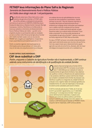 4
P
ara difundir ainda mais o Plano Safra entre o setor
produtivo da agricultura familiar, a FETAEP, além
da cartilha, planejou a realização de seis grandes
seminários em parceria com EMATER e SEAB (Secretaria
Estadual de Agricultura e Abastecimento). Cascavel, Maringá,
Guarapuava, Londrina, Pato Branco e Curitiba serão os
locais que sediarão os Seminários de Desenvolvimento
Rural e Políticas Públicas de Crédito – que têm como
propósito atualizar os participantes sobre as novidades
em torno do Plano Safra Plurianual da Agricultura Familiar
2017-2020 e também avaliar como os recursos do
PRONAF têm chegado aos trabalhadores. A expectativa
é que a quantidade de participantes passe de um mil.
Porém, os eventos regionais não levarão apenas as
informações acerca do que está por vim nesta safra,
mas sim de toda uma conjuntura econômica embasada
FETAEP leva informações do Plano Safra às Regionais
Seminário de Desenvolvimento Rural e Políticas Públicas
de Crédito deve atingir mais de 1 mil participantes.
CAF
Crédito
ATER
Garantia
Safra
Seguro da
Agricultura
Familiar
Compras
Públicas
Selo da
Agricultura
Familiar
em análises técnicas de aplicabilidade dos recursos
do ponto de vista qualitativo e quantitativo, visando
otimizar os recursos. “Para tal, estamos inserindo os
Conselhos Municipais de Desenvolvimento Rural –
ambiente que congrega várias instituições que trabalham
com o crédito e que tem condições de nos orientar
acerca de como o crédito está sendo aplicado na base.
Queremos saber se os valores estão suficientes? O que
estão comprando? Se as linhas estão atendendo às
necessidades da agricultura familiar?”, salienta o secretário
de Política Agrícola da FETAEP, Marcos Brambilla.
Ou seja, a FETAEP vai buscar uma ampla compreensão para
saber quem está tendo acesso aos recursos e de que forma.
Com isso, espera trazer para o desenvolvimento aquele
agricultor que está, de certa forma, afastado, além de traçar
estratégias de atuação de acordo com a realidade local.
Plano Safra e suas novidades
CAF deve substituir a DAP
Porém, enquanto o Cadastro da Agricultura Familiar não é implementado, a DAP continua
valendo como instrumento de identificação e de qualificação da unidade familiar.
O
Cadastro Nacional da Agricultura Familiar (CAF) é
uma demanda do MSTTR e se baseia nos princípios
da lei 11.326/2006 para ser realizado em todos os
estabelecimentos de agricultores familiares. Seus objetivos
são: qualificar a renda e a infraestrutura de capital produtivo
e não-produtivo; identificar a posse e domínio dos imóveis
que compõem o estabelecimento familiar de produção rural;
identificar e qualificar os integrantes da unidade familiar de
produção rural; e registrar dados de localização geodésica do
estabelecimento. Os custos de implantação e manutenção
do sistema serão subsidiados pelo Governo Federal.
O CAF foi instituído pelo decreto nº 9.064, de 31 de maio
de 2017, que também regulamentou a Lei 11.326/2006,
conhecida por “Lei da Agricultura Familiar”. Assim que
estiver definitivamente implantado, o Cadastro será
requisito para acesso às políticas públicas, permitindo
avançar na identificação. A longo prazo este cadastro irá
substituir a DAP (Declaração de Aptidão ao PRONAF). Porém,
enquanto não for implantado, a DAP continua valendo.
 