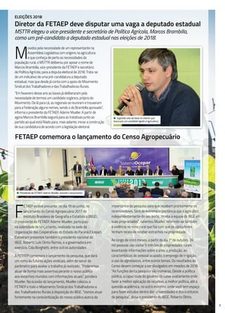 7
FETAEP comemora o lançamento do Censo Agropecuário
F
ETAEP esteve presente, no dia 19 de junho, no
lançamento do Censo Agropecuário 2017 do
Instituto Brasileiro de Geografia e Estatística (IBGE).
O presidente da FETAEP, Ademir Mueller, participou
da solenidade de lançamento, realizada na sede da
Organização das Cooperativas do Estado do Paraná (Ocepar).
Estiveram presentes também o presidente nacional do
IBGE, Roberto Luís Olinto Ramos, e a governadora em
exercício, Cida Borghetti, entre outras autoridades.
A FETAEP comemora o lançamento da pesquisa, que dará
um rumo às futuras ações sindicais, além de servir de
parâmetro para avaliar o trabalho já realizado. “Poderemos
atuar de forma mais assertiva perante o nosso público
aos estarmos munidos com informações atuais”, pondera
Mueller. Na ocasião do lançamento, Mueller colocou a
FETAEP e todo o Movimento Sindical dos Trabalhadores e
das Trabalhadoras Rurais à disposição do IBGE. “Vamos atuar
fortemente na conscientização do nosso público acerca da
importância da pesquisa para que recebam prontamente os
recenseadores. Será de extrema importância que o agricultor,
independentemente do seu porte, receba a equipe do IBGE em
suas propriedades”, salientou Mueller, referindo-se também
à violência no meio rural que faz com que os agricultores
tenham receio de receber estranhos na propriedade.
Ao longo de cinco meses, a partir do dia 1º de outubro, 26
mil pessoas vão visitar 5 milhões de propriedades rurais
levantando informações sobre a área, a produção, as
características do pessoal ocupado, o emprego de irrigação,
o uso de agrotóxicos, entre outros temas. Os resultados do
Censo devem começar a ser divulgados em meados de 2018.
“As funções desta pesquisa são inúmeras. Desde a política
pública, a capacidade do governo de saber exatamente onde
fazer a melhor aplicação de recursos, a melhor política, até a
questão acadêmica, no outro extremo, onde você tem espaço
para fazer estudos dentro das universidades e dos institutos
de pesquisa”, disse o presidente do IBGE, Roberto Olinto.
• Presidente da FETAEP, Ademir Mueller, durante o lançamento.
Eleições 2018
Diretor da FETAEP deve disputar uma vaga a deputado estadual
MSTTR elegeu o vice-presidente e secretário de Política Agrícola, Marcos Brambilla,
como um pré-candidato a deputado estadual nas eleições de 2018.
M
ovidos pela necessidade de um representante na
Assembleia Legislativa com origens na agricultura
e que conheça de perto as necessidades da
população rural, o MSTTR deliberou por apoiar o nome de
Marcos Brambilla, vice-presidente da FETAEP e secretário
de Política Agrícola, para a disputa eleitoral de 2018. Trata-se
de um indicativo de uma pré-candidatura a deputado
estadual, mas que desde já conta com o apoio do Movimento
Sindical dos Trabalhadores e das Trabalhadoras Rurais.
“Em fevereiro desse ano as bases já deliberaram pela
necessidade de termos um candidato orgânico, próprio do
Movimento. De lá para cá, as regionais se reuniram e trouxeram
para a Federação alguns nomes, sendo o do Brambilla aprovado”,
informa o presidente da FETAEP, Ademir Mueller. A partir de
agora Marcos Brambilla seguirá para as tratativas junto ao
partido ao qual está filiado para, mais adiante, iniciar a construção
de sua candidatura de acordo com a legislação eleitoral.
• Sugestão veio da base no interior que
busca por um candidato ligado à agricultura.
 