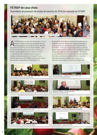 8
FETAEP de casa cheia
Assembleia de prestação de contas do exercício de 2016 foi realizada na FETAEP.
A
FETAEP esteve, nos dias 29 e 30 de junho, com sua
sede em Curitiba lotada para a realização de mais
uma assembleia de prestação de contas referente
ao exercício de 2016. No primeiro dia de trabalho, o foco
da diretoria da Federação foi apresentar e distribuir o
Relatório de Atividades de 2016, o balanço financeiro
e o patrimonial. Após esclarecimentos de algumas
dúvidas e da leitura do parecer do Conselho Fiscal, a
plenária aprovou por unanimidade a prestação de contas
apresentada. A assembleia foi encerrada às 11h.
Na sequência, foi iniciado um seminário formativo com os
dirigentes presentes. Muitas informações, orientações e
comunicados foram repassados à base. Cada secretaria
da FETAEP – Formação e Organização Sindical, Juventude,
Agrária, Meio Ambiente, Mulheres, Terceira Idade, Previdência,
Assalariados, Agrícola, além da presidência – apresentou
um resumo do que já fez neste primeiro semestre de 2017.
Além disso, os diretores também adiantaram algumas
ações que estão para acontecer até o final do ano. O
seminário foi encerrado no dia 30, por volta das 13h.
• Após parecer do Conselho Fiscal, plenária aprovou por unanimidade a prestação de contas de 2016.
• Diretoria da FETAEP em sua saudação inicial.
• Cláudio Rodrigues – secretário de Finanças e Administração
e de Formação e Organização Sindical.
• Alexandre Leal – secretário de Juventude Rural, de Agrária e de Meio Ambiente.
• Marucha Vettorazzi – secretária de Mulheres,
de Educação e de Políticas Sociais.
• Cleusinete Prates – secretária de Terceira Idade. • Carlos Gabiatto – secretário de Assalariados e de Previdência.
• Marcos Brambilla – secretário de Política Agrícola. • Ademir Mueller – presidente da FETAEP.
 