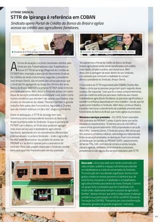 11
Vitrine Sindical
STTR de Ipiranga é referência em COBAN
Sindicato opera Portal de Crédito do Banco do Brasil e agiliza
acesso ao crédito aos agricultores familiares.
A
forma de atuação e os bons resultados obtidos pelo
Sindicato dos Trabalhadores e das Trabalhadoras
Rurais (STTR) de Ipiranga (Regional de Curitiba da
FETAEP) têm chamado a atenção do Movimento Sindical.
Os créditos de tanto crescimento, segundo o presidente
José Amauri Denck, são oriundos das várias parcerias que
o Sindicato foi agregando ao longo dos últimos dez anos.
Banco do Brasil, EMATER e a própria FETAEP estão entre os
principais parceiros. Além disso, o Sindicato possui um vasto
leque de serviços prestados à comunidade rural, assim como
muitos convênios que atendem não apenas aos filiados, mas
a todos os moradores da cidade. “Destaco também o grande
trabalho feito pelos dois funcionários, Aguinaldo e Charles,
que não medem esforços no dia a dia”, elogia o presidente.
Entre os destaques, o STTR de Ipiranga tem sido
referência como correspondente bancário do Banco do
Brasil na própria sede do Sindicato. Graças à parceria da
FETAEP com o Banco, os Sindicatos puderam agregar
mais esse serviço aos trabalhadores agricultores
familiares, apostando em um atendimento diferenciado
e personalizado no próprio Sindicato – onde o agricultor
familiar pode desenvolver seu projeto de acesso ao
PRONAF e ir ao Banco apenas para a assinatura do
contrato. Para cada projeto elaborado o Sindicato recebe
uma contrapartida financeira pelo serviço prestado.
“Ao operarmos o Portal de Crédito do Banco do Brasil,
nossos agricultores estão sendo beneficiados com crédito
mais rápido, simples e prático, sem burocracia. Além
disso, tem a vantagem de estar dentro do seu Sindicato,
com pessoas que conhecem a realidade do campo”,
afirma o presidente do Sindicato, Amauri Denck.
O funcionário do STTR responsável pelo COBAN, Charles Alex
Oliveira, conta que as pessoas perguntam qual o segredo desse
sucesso. Ele responde: “creio que foi o nosso comprometimento,
pois não medimos esforços para levar melhorias aos nossos
trabalhadores agricultores familiares; as parcerias significantes; e
também a confiança depositada em meu trabalho”, cita ele, que há
quatro anos trabalha no Sindicato. Além disso, continua Oliveira,
é preciso mencionar o atendimento de qualidade prestado pelos
funcionários do Banco do Brasil, que muito agiliza os processos.
Números e serviços prestados – Em 2016, foram assinados
500 contratos do PRONAF Custeio. A partir deste ano serão
iniciados os investimentos. “Emitimos cerca de 450 DAPs e
cadastramos aproximadamente 1000 propriedades e cerca de
800 CARs”, comenta Denck. O Sindicato possui 280 sócios que
têm acesso a convênios médicos, odontológicos e laboratoriais.
Entre os serviços prestados, os destaques ficam com emissão
da Declaração de Aptidão ao PRONAF (DAP), cadastramento
de terras ITRs, CAR, contratos de compra e venda, locação,
parceria agrícola, comodato, arrendamento e processos
previdenciários são alguns dos serviços realizados pelo STTR.
Nova sede - Uma nova sede vem sendo construída com
salas amplas, auditório e espaço suficiente para atender
os trabalhadores e a rede de conveniados do Sindicato.
“A construção tem nos deixado orgulhosos. Somos muito
gratos a todos os nossos parceiros e à diretoria que, de
certa forma, trouxeram o trabalhador e a trabalhadora
agricultora familiar para dentro do nosso Sindicato. Criamos
um grupo forte e prestativo que tem trabalhado com
muita união, objetivando sempre o sucesso da agricultura
familiar”, destaca Amauri que atribui todas essas mudanças
também à sua participação, em 2010, na ENFOC (Escola de
Formação da CONTAG). “Passamos por uma transformação
relevante, geradora de grande progresso”, menciona.
• Presidente do STTR de Ipiranga, José Amauri Denck. • Funcionário do STTR responsável pelo COBAN, Charles Alex Oliveira.
 