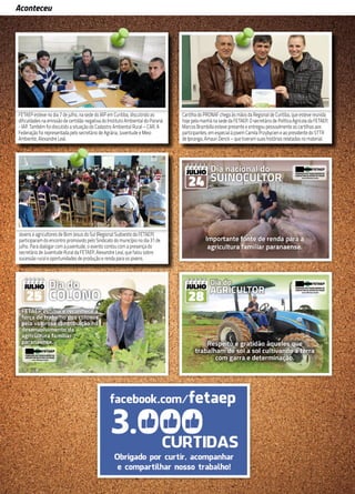 12
Aconteceu
Em reunião, no dia 16 de maio, com o gerente executivo do INSS de Curitiba, Aldebrando Lins de
Albuquerque, o secretário de Previdência Social da FETAEP, Carlos Gabiatto, propôs uma parceria
entre a Gerência Executiva, a FETAEP e a Regional 10 para facilitar o acesso às informações do
INSS pelos sindicatos. Também participaram do encontro o chefe de Serviços Administrativos e
Chefe Substituto, Antonio Marcos Ribeiro, o presidente do STR de Contenda e delegado sindical,
Miguel Treziak, e o assessor da FETAEP, Clodoaldo Gazola. Na ocasião, Albuquerque se propôs a
fazer um treinamento para os dirigentes sindicais e funcionários dos sindicatos que irão utilizar o
sistema de informação.
FETAEP esteve no dia 7 de julho, na sede do IAP em Curitiba, discutindo as
dificuldades na emissão de certidão negativa do Instituto Ambiental do Paraná
- IAP. Também foi discutido a situação do Cadastro Ambiental Rural – CAR. A
Federação foi representada pelo secretário de Agrária, Juventude e Meio
Ambiente, Alexandre Leal.
Cartilha do PRONAF chega às mãos da Regional de Curitiba, que esteve reunida
hoje pela manhã na sede da FETAEP. O secretário de Política Agrícola da FETAEP,
Marcos Brambilla esteve presente e entregou pessoalmente as cartilhas aos
participantes, em especial à jovem Camila Przybycien e ao presidente do STTR
de Ipiranga, Amauri Denck – que tiveram suas histórias relatadas no material.
Jovens e agricultores de Bom Jesus do Sul (Regional Sudoeste da FETAEP)
participaram do encontro promovido pelo Sindicato do município no dia 31 de
julho. Para dialogar com a juventude, o evento contou com a presença do
secretário de Juventude Rural da FETAEP, Alexandre Leal, que falou sobre
sucessão rural e oportunidades de produção e renda para os jovens.
 