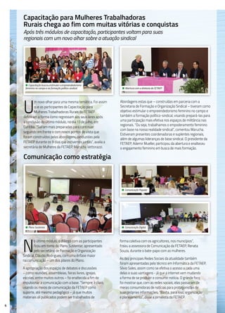 6
N
o último módulo, o diálogo com as participantes
ficou em torno do Plano Sustentar, apresentado
pelo secretário de Formação e Organização
Sindical, Cláudio Rodrigues, com uma ênfase maior
na comunicação – um dos pilares do Plano.
A apropriação dos espaços de debates e discussões
– como reuniões, assembleias, feiras livres, igrejas,
escolas, entre muitos outros – foi enaltecida a fim de
impulsionar a comunicação com a base. “Sempre, é claro,
usando os meios de comunicação da FETAEP como
suporte, até mesmo pedagógico – já que muitos
materiais ali publicados podem ser trabalhados de
forma coletiva com os agricultores, nos municípios”,
frisou a assessora de Comunicação da FETAEP, Renata
Souza, durante o bate-papo com as mulheres.
As dez principais Redes Sociais da atualidade também
foram apresentadas pelo técnico em Informática da FETAEP,
Silvio Sales, assim como se efetiva o acesso a cada uma
delas e suas vantagens - já que a internet vem mudando
a forma de se produzir e consumir notícia. O grande foco
foi mostrar que, com as redes sociais, elas passaram de
meras consumidoras de notícias para protagonistas de
suas próprias informações. “Basta, para isso, organização
e planejamento”, disse a jornalista da FETAEP.
Capacitação para Mulheres Trabalhadoras
Rurais chega ao fim com muitas vitórias e conquistas
Após três módulos de capacitação, participantes voltam para suas
regionais com um novo olhar sobre a atuação sindical
U
m novo olhar para uma mesma temática. Foi assim
que as participantes da Capacitação para
Mulheres Trabalhadoras Rurais da FETAEP
definiram a forma como regressam aos seus lares após
a conclusão do último módulo, no dia 13 de julho, em
Curitiba. “Saíram mais preparadas para continuar
seguindo em frente e com novos pontos de vista que
foram construídos pelas abordagens conduzidas pela
FETAEP durante os 9 dias que estivemos juntas”, avalia a
secretária de Mulheres da FETAEP, Marucha Vettorazzi.
Abordagens estas que – construídas em parceria com a
Secretaria de Formação e Organização Sindical – tiveram como
objetivo estimular o empreendedorismo feminino no campo e
também a formação político-sindical, visando prepará-las para
uma participação mais efetiva nos espaços de militância nas
regionais. “Ou seja, trabalhamos o empoderamento feminino
com base na nossa realidade sindical”, comentou Marucha.
Estiveram presentes coordenadoras e suplentes regionais,
além de algumas lideranças de base sindical. O presidente da
FETAEP, Ademir Mueller, participou da abertura e enalteceu
o engajamento feminino em busca de mais formação.
Comunicação como estratégia
• Capacitação buscou estimular o empreendedorismo
feminino no campo e na formação político-sindical. • Abertura com a diretoria da FETAEP.
• Plano Sustentar.
• Comunicação Popular.
• Comunicação Digital.
 