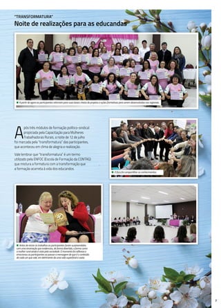 7
“Transformatura”
Noite de realizações para as educandas
• A partir de agora as participantes retornam para suas bases cheias de projetos e ações formativas para serem desenvolvidas nas regionais.
A
pós três módulos de formação político-sindical
propiciada pela Capacitação para Mulheres
Trabalhadoras Rurais, a noite de 12 de julho
foi marcada pela “transformatura” das participantes,
que aconteceu em clima de alegria e realização.
Vale lembrar que “transformatura” é um termo
utilizado pela ENFOC (Escola de Formação da CONTAG)
que mistura a formatura com a transformação que
a formação acarreta à vida dos educandos.
• Antes de iniciar os trabalhos as participantes foram surpreendidas
com uma encenação que evidenciou, de forma divertida, a forma como
a mulher rural ainda é vista pela sociedade. O momento foi reflexivo e
emocionou as participantes ao passar a mensagem de que é o conteúdo
de cada um que vale, em detrimento de uma vida superficial e vazia.
• O foco foi compartilhar os conhecimentos.
 