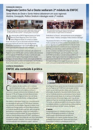 9
Formação Sindical
Regionais Centro Sul e Oeste sediaram 2º módulo da ENFOC
Santa Maria do Oeste e Santa Helena debateram em suas regionais
História, Concepção, Prática Sindical e Ideologia neste 2º módulo.
N
o mês de julho a ENFOC Regional passou por Santa
Maria do Oeste (Regional Centro Sul) e Santa
Helena (Regional Oeste). Em ambas as cidades
foram três dias em que os educandos estiveram imersos
em muita história de como foi o início do Movimento
Sindical dos Trabalhadores e das Trabalhadoras Rurais,
assim como da prática sindical e suas ideologias.
Os trabalhos formativos foram conduzidos pelo assessor da
Regional Sul da CONTAG, José Lourenço Cadoná, pela assessora
de Formação da FETAEP, Paula Shirata, e coordenados pelo
secretário de Formação e Organização Sindical, Cláudio
Rodrigues. Em Santa Maria do Oeste, a formação também foi
acompanhada pelo secretário de Assalariados e de Previdência
Rural, Carlos Gabiatto, que fez um resgate histórico sobre o
Sindicalismo no Paraná - tema pertinente ao eixo pedagógico
desse módulo: “História, Concepção, Prática Sindical e Ideologia”.
“Do processo formativo, em ambas regionais, se discutiu
muito a questão da paridade sindical e da sucessão rural,
em que alguns participantes lamentaram o fato de muitos
jovens desconhecerem a história de lutas e conquistas do
MSTTR e, por conta disso, acabam achando que tudo caiu
do céu”, comenta o secretário de Formação. Fator este,
complementa Rodrigues, que vem a justificar a atuação
da FETAEP ao encabeçar o projeto de levar a ENFOC às
regionais. “Este resgate é essencial, em especial à juventude
que precisa compreender de onde viemos. Apenas com a
formação conseguiremos engajá-los para que possam se
sentir como parte fundamental do Movimento”, pondera.
C
om o objetivo de aliar a prática com o conteúdo
que foi trabalhado em sala, a vivência pedagógica
deste módulo teve como objetivo conhecer a
estrutura e a atuação sindical de dois Sindicatos de cada
Regional. STTRs de Pitanga e de Santa Maria do Oeste
foram os visitados na Regional Centro-Sul; e de Santa
Helena e Marechal Cândido Rondon na Regional Oeste.
Dos relatos, os destaques ficaram com o reconhecimento
e a valorização do apoio que a FETAEP dá aos Sindicatos
nos momentos de dificuldades. Segundo os relatos, tanto
a diretoria de Pitanga quanto a de Santa Maria herdaram
um Sindicato desestruturado e que hoje, após uma gestão
participativa e transparente, contam com sede própria e
uma situação econômica estável. “As coisas começaram a
melhorar quando voltamos para a FETAEP”, reconheceu o
presidente de Pitanga, Dirceu Alves de Lima. Já em Santa Maria,
o presidente também salientou: “recorremos à Federação
nos momentos de crise e obtivemos o apoio”, valorizou.
Já na Regional Oeste, apesar dos dois Sindicatos se encontrarem
em uma Regional da FETAEP bem estruturada, também
trazem na sua história grandes relatos sobre os desafios
enfrentados. Atualmente, Marechal Cândido Rondon conta
com um Sindicato economicamente estável e Santa Helena
vem se estruturando depois de um período de dificuldades,
em que inclusive a diretoria já chegou a abrir mão de seus
salários em favor da manutenção da equipe de funcionários.
“Em suma, as vivências possibilitaram uma grande imersão
na realidade sindical e o conhecimento das práticas sindicais
como elas acontecem de fato”, concluiu Rodrigues.
3º Módulo
A preparação para o 3º módulo já começou. Nos
dias 02 e 03 de agosto aconteceu a 3ª oficina de
autoformação e aprofundamento temático em
Prudentópolis e em Capitão Leônidas Marques. O eixo
pedagógico desta etapa será “Desenvolvimento Rural
Sustentável e Solidário e consolidação do MSTTR”.
• Em Santa Helena, secretário de Formação e Organização Sindical, Cláudio
Rodrigues, dialoga com os educandos sobre a prática sindical embasada
nos três pilares do Plano Sustentar – formação, gestão e comunicação.
• Em Santa Maria do Oeste, o secretário de Assalariados e de
Previdência Rural, Carlos Gabiatto, colaborou com o processo
formativo fazendo um resgate histórico do sindicalismo.
Vivência pedagógica
ENFOC alia conteúdo à prática
• Pitanga. • Santa Helena.
 