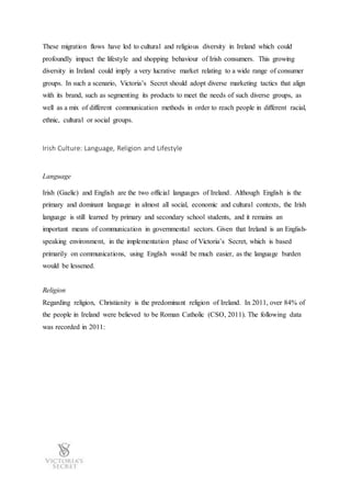 These migration flows have led to cultural and religious diversity in Ireland which could
profoundly impact the lifestyle and shopping behaviour of Irish consumers. This growing
diversity in Ireland could imply a very lucrative market relating to a wide range of consumer
groups. In such a scenario, Victoria’s Secret should adopt diverse marketing tactics that align
with its brand, such as segmenting its products to meet the needs of such diverse groups, as
well as a mix of different communication methods in order to reach people in different racial,
ethnic, cultural or social groups.
Irish Culture: Language, Religion and Lifestyle
Language
Irish (Gaelic) and English are the two official languages of Ireland. Although English is the
primary and dominant language in almost all social, economic and cultural contexts, the Irish
language is still learned by primary and secondary school students, and it remains an
important means of communication in governmental sectors. Given that Ireland is an English-
speaking environment, in the implementation phase of Victoria’s Secret, which is based
primarily on communications, using English would be much easier, as the language burden
would be lessened.
Religion
Regarding religion, Christianity is the predominant religion of Ireland. In 2011, over 84% of
the people in Ireland were believed to be Roman Catholic (CSO, 2011). The following data
was recorded in 2011:
 