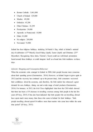  Roman Catholic: 3,861,000
 Church of Ireland: 129,000
 Muslim: 49,200
 Orthodox: 45,200
 Other Christian: 41,299
 Presbyterian: 24,600
 Apostolic or Pentecostal: 14,000
 Other: 81,000
 No religion: 269,000
 Not stated: 72,900
Ireland has four religious holidays, including St Patrick’s Day, which is Ireland’s national
day of celebration (17th March), Good Friday (April), Easter (April) and Christmas (25th
December). Recognising these dates, Victoria’s Secret could use well-timed promotions
based around those holidays or could integrate itself as a brand into Irish traditions on these
days.
Lifestyle: Shopping and Consumption Behaviour
When the economic crisis emerged in Ireland in 2008, Irish people became more conscious
about their spending power (Euromonitor, 2016). However, as Ireland began to grow again in
2012 (and this recovery has continued up to the present time), Irish consumers recovered
their confidence about the economy, and, therefore, the Irish market has witnessed a great
demand for cars, holidays, dining out and a wide range of retail products (Euromonitor,
2016). For instance, in 2015, the Irish Times highlighted data from the CSO which showed
that there has been a 13% increase in travelling overseas among Irish people in the last few
years (D’Arcy, 2015). It has also been indicated that Irish people who are travelling abroad
have spent much more money than those who came to Ireland for their holidays: “Irish
people travelling abroad spent €14 million more than tourists who came here within the same
time period” (D’Arcy, 2015).
 