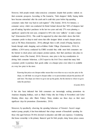However, Irish people remain value-conscious consumers despite their positive outlook on
their economic prospects. According to The Journal.ie, “Irish shoppers’ thrifty buying habits
have become entrenched after the crash and it could take years before big-spending
consumers make their way back to cash registers” (The Journal, 2014). For instance, a
consumer survey which was conducted for Retail Ireland showed that “40% of shoppers had
put off making big-ticket purchases in the last two years and only 27% were planning a
significant spend in the next year, compared to 46% who were ‘unlikely’ to make a major
buy” (Euromonitor.2016). This could be supported by other data which shows that Irish
consumers prefer to shop in retail stores that offer designer labels at much cheaper prices,
such as TK Maxx (Euromonitor, 2016), although there is still a trend of buying luxurious
brands through outlet shopping such as Kildare Outlet Village (Euromonitor, 2016). In
addition, a 2014 survey conducted by CBRE revealed that, while most Irish consumers use
the Internet to check prices and compare product options, their final purchases take place in
traditional stores (The Journal, 2014). However, since price is the key consideration in
driving Irish consumer behaviour, a 2013 report in the Irish Times stated that many Irish
consumers prefer to purchase their goods online at a cheaper price even when it is available
at a very low price in the store:
Knowing that prices are cheaper online means that even when we see a very low price in the
shops, we still think we can get it cheaper online so we procrastinate and put the purchase off
until later. The shops are where we go to size up the goods, but the internet is where we go to
make the purchase
(Carroll, 2013)
It has also been indicated that Irish consumers are increasingly seeking promotions via
American shopping holidays, such as Black Friday (the last Friday in November) and Cyber
Monday (three days after Black Friday). Many retailers use these days as their most
significant days for promotions (Euromonitor, 2016).
Moreover, by specifically observing the spending behaviour of Victoria’s Secret’s target
market (young people), it has been indicated that a large amount of household spending for
those who aged between 30-44 is devoted to education and child care expenses. Considering
that house ownership is the primary financial goal for Irish people, rising house prices causes
 