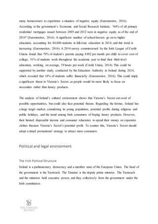 many homeowners to experience a situation of negative equity (Euromonitor, 2016).
According to the government’s Economic and Social Research Institute, “64% of all primary
residential mortgages issued between 2005 and 2012 were in negative equity as of the end of
2014” (Euromonitor, 2016). A significant number of school-leavers go on to higher
education, accounting for 84,800 students in full-time education in 2014, and this trend is
increasing (Euromonitor, 2016). A 2014 survey commissioned by the Irish League of Credit
Unions found that 79% of student’s parents paying €482 per month per child to cover cost of
college; 51% of students work throughout the academic year to fund their third-level
education, working, on average, 19 hours per week (Credit Union, 2014). This could be
supported by another study, conducted by the Education Authority in Ireland during 2014,
which revealed that 18% of students suffer financially (Euromonitor, 2016). This could imply
a significant threat to Victoria’s Secret, as people would be more likely to focus on
necessities rather than luxury products.
The analysis of Ireland’s cultural environment shows that Victoria’s Secret can avail of
possible opportunities, but could also face potential threats. Regarding the former, Ireland has
a large target market, considering its young population, potential profits during religious and
public holidays, and the trend among Irish consumers of buying luxury products. However,
their limited disposable income and consumer reluctance to spend their money on expensive
clothes threaten Victoria’s Secret’s potential profit. To counter this, Victoria’s Secret should
adopt a timed promotional strategy to attract more consumers.
Political and legal environment
The Irish Political Structure
Ireland is a parliamentary democracy and a member state of the European Union. The head of
the government is the Taoiseach. The Tánaiste is the deputy prime minister. The Taoiseach
and the ministers hold executive power, and they collectively form the government under the
Irish constitution.
 