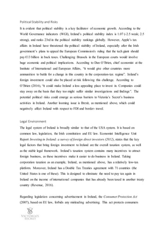 Political Stability and Risks
It is evident that political stability is a key facilitator of economic growth. According to the
World Governance indicators (WGI), Ireland’s political stability index is 1.07 (-2.5 weak; 2.5
strong), and ranks 23rd in the political stability rankings globally. However, Apple’s tax
affairs in Ireland have threatened the political stability of Ireland, especially after the Irish
government’s plans to appeal the European Commission's ruling that the tech giant should
pay €13 billion in back taxes. Challenging Brussels in the European courts would involve
huge economic and political implications. According to Dan O’Brien, chief economist at the
Institute of International and European Affairs, “it would give other countries more
ammunition to battle for a change in this country in the corporation-tax regime”. Ireland’s
foreign investment could also be placed at risk following this challenge. According to
O’Brien (2016), “it could make Ireland a less appealing place to invest in. Companies could
stay away on the basis that they too might suffer similar investigations and findings”. The
potential political risks could emerge as serious barriers to Victoria’s Secret’s business
activities in Ireland. Another looming issue is Brexit, as mentioned above, which could
negatively affect Ireland with respect to FDI and border- travel.
Legal Environment
The legal system of Ireland is broadly similar to that of the USA system. It is based on
common law, legislation, the Irish constitution and EU law. Economist Intelligence Unit
Report Investing in Ireland: a survey of foreign direct investors (2012), states that the key
legal factors that bring foreign investment to Ireland are the overall taxation system, as well
as the stable legal framework. Ireland’s taxation system contains many incentives to attract
foreign business, as these incentives make it easier to do business in Ireland. Taking
corporation taxation as an example, Ireland, as mentioned above, has a relatively low-tax
platform. Moreover, Ireland has a Double Tax Treaties agreement with 71 countries (the
United States is one of these). This is designed to eliminate the need to pay tax again in
Ireland on the income of international companies that has already been taxed in another treaty
country (Revenue, 2016).
Regarding legislation concerning advertisement in Ireland, the Consumer Protection Act
(2007), based on EU law, forbids any misleading advertising. This act protects consumers
 