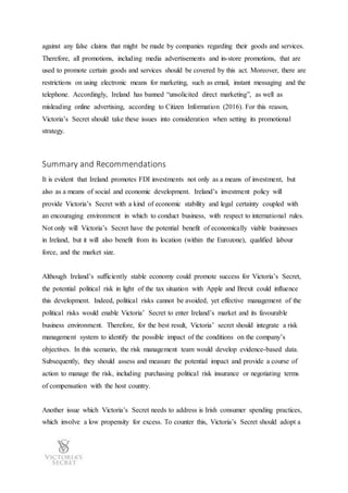 against any false claims that might be made by companies regarding their goods and services.
Therefore, all promotions, including media advertisements and in-store promotions, that are
used to promote certain goods and services should be covered by this act. Moreover, there are
restrictions on using electronic means for marketing, such as email, instant messaging and the
telephone. Accordingly, Ireland has banned “unsolicited direct marketing”, as well as
misleading online advertising, according to Citizen Information (2016). For this reason,
Victoria’s Secret should take these issues into consideration when setting its promotional
strategy.
Summary and Recommendations
It is evident that Ireland promotes FDI investments not only as a means of investment, but
also as a means of social and economic development. Ireland’s investment policy will
provide Victoria’s Secret with a kind of economic stability and legal certainty coupled with
an encouraging environment in which to conduct business, with respect to international rules.
Not only will Victoria’s Secret have the potential benefit of economically viable businesses
in Ireland, but it will also benefit from its location (within the Eurozone), qualified labour
force, and the market size.
Although Ireland’s sufficiently stable economy could promote success for Victoria’s Secret,
the potential political risk in light of the tax situation with Apple and Brexit could influence
this development. Indeed, political risks cannot be avoided, yet effective management of the
political risks would enable Victoria’ Secret to enter Ireland’s market and its favourable
business environment. Therefore, for the best result, Victoria’ secret should integrate a risk
management system to identify the possible impact of the conditions on the company’s
objectives. In this scenario, the risk management team would develop evidence-based data.
Subsequently, they should assess and measure the potential impact and provide a course of
action to manage the risk, including purchasing political risk insurance or negotiating terms
of compensation with the host country.
Another issue which Victoria’s Secret needs to address is Irish consumer spending practices,
which involve a low propensity for excess. To counter this, Victoria’s Secret should adopt a
 