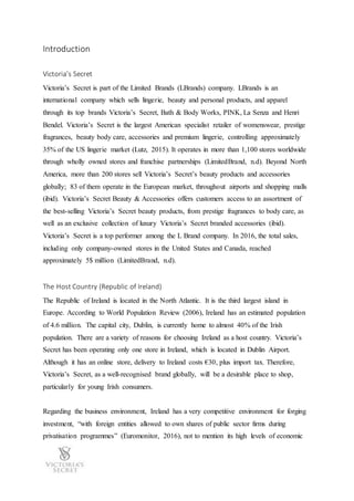 Introduction
Victoria’s Secret
Victoria’s Secret is part of the Limited Brands (LBrands) company. LBrands is an
international company which sells lingerie, beauty and personal products, and apparel
through its top brands Victoria’s Secret, Bath & Body Works, PINK, La Senza and Henri
Bendel. Victoria’s Secret is the largest American specialist retailer of womenswear, prestige
fragrances, beauty body care, accessories and premium lingerie, controlling approximately
35% of the US lingerie market (Lutz, 2015). It operates in more than 1,100 stores worldwide
through wholly owned stores and franchise partnerships (LimitedBrand, n.d). Beyond North
America, more than 200 stores sell Victoria’s Secret’s beauty products and accessories
globally; 83 of them operate in the European market, throughout airports and shopping malls
(ibid). Victoria’s Secret Beauty & Accessories offers customers access to an assortment of
the best-selling Victoria’s Secret beauty products, from prestige fragrances to body care, as
well as an exclusive collection of luxury Victoria’s Secret branded accessories (ibid).
Victoria’s Secret is a top performer among the L Brand company. In 2016, the total sales,
including only company-owned stores in the United States and Canada, reached
approximately 5$ million (LimitedBrand, n.d).
The Host Country (Republic of Ireland)
The Republic of Ireland is located in the North Atlantic. It is the third largest island in
Europe. According to World Population Review (2006), Ireland has an estimated population
of 4.6 million. The capital city, Dublin, is currently home to almost 40% of the Irish
population. There are a variety of reasons for choosing Ireland as a host country. Victoria’s
Secret has been operating only one store in Ireland, which is located in Dublin Airport.
Although it has an online store, delivery to Ireland costs €30, plus import tax. Therefore,
Victoria’s Secret, as a well-recognised brand globally, will be a desirable place to shop,
particularly for young Irish consumers.
Regarding the business environment, Ireland has a very competitive environment for forging
investment, “with foreign entities allowed to own shares of public sector firms during
privatisation programmes” (Euromonitor, 2016), not to mention its high levels of economic
 