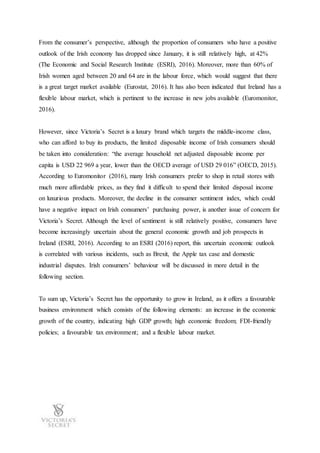 From the consumer’s perspective, although the proportion of consumers who have a positive
outlook of the Irish economy has dropped since January, it is still relatively high, at 42%
(The Economic and Social Research Institute (ESRI), 2016). Moreover, more than 60% of
Irish women aged between 20 and 64 are in the labour force, which would suggest that there
is a great target market available (Eurostat, 2016). It has also been indicated that Ireland has a
flexible labour market, which is pertinent to the increase in new jobs available (Euromonitor,
2016).
However, since Victoria’s Secret is a luxury brand which targets the middle-income class,
who can afford to buy its products, the limited disposable income of Irish consumers should
be taken into consideration: “the average household net adjusted disposable income per
capita is USD 22 969 a year, lower than the OECD average of USD 29 016” (OECD, 2015).
According to Euromonitor (2016), many Irish consumers prefer to shop in retail stores with
much more affordable prices, as they find it difficult to spend their limited disposal income
on luxurious products. Moreover, the decline in the consumer sentiment index, which could
have a negative impact on Irish consumers’ purchasing power, is another issue of concern for
Victoria’s Secret. Although the level of sentiment is still relatively positive, consumers have
become increasingly uncertain about the general economic growth and job prospects in
Ireland (ESRI, 2016). According to an ESRI (2016) report, this uncertain economic outlook
is correlated with various incidents, such as Brexit, the Apple tax case and domestic
industrial disputes. Irish consumers’ behaviour will be discussed in more detail in the
following section.
To sum up, Victoria’s Secret has the opportunity to grow in Ireland, as it offers a favourable
business environment which consists of the following elements: an increase in the economic
growth of the country, indicating high GDP growth; high economic freedom; FDI-friendly
policies; a favourable tax environment; and a flexible labour market.
 