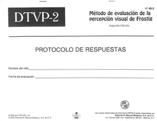 MP45-3
DTVP-2
• /•
Método de evaluación de la
percepción visual de Frostté
Segunda Edición
PROTOCOLO DE RESPUESTAS
Nombre del niño
Fecha de evaluación
©1993 por PRO-ED, Inc.
©1995 Editorial El Manual Moderno, SA de C.V.
Las copias adicionales de esta forma MP45-3 están disponibles por
Editorial El Manual Moderno, S.A. de C.V.,
Av. Sonora 206, Col. Hipódromo, 06100 - México, D.F.
 