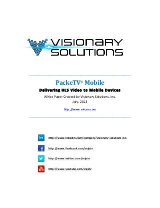  
	
  
	
  
	
  
	
  
	
  
_______________________________________________________________________	
  
PackeTV®
	
  Mobile	
  
Delivering	
  HLS	
  Video	
  to	
  Mobile	
  Devices	
  
White	
  Paper	
  Created	
  by	
  Visionary	
  Solutions,	
  Inc.	
  
July,	
  2013	
  
http://www.vsicam.com	
  
_______________________________________________________________________	
  
	
  
	
  
	
  	
  	
  	
  
http://www.linkedin.com/company/visionary-­‐solutions-­‐inc.
	
  	
  
	
  	
  	
  	
  
http://www.facebook.com/vsiptv
	
  	
  	
  
	
  	
  	
  	
  
http://www.twitter.com/vsiptv
	
   	
  
	
  	
  	
  	
  
http://www.youtube.com/vsiptv
	
  
	
  
 