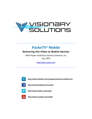  
	
  
	
  
	
  
	
  
	
  
_______________________________________________________________________	
  
PackeTV®
	
  Mobile	
  
Delivering	
  HLS	
  Video	
  to	
  Mobile	
  Devices	
  
White	
  Paper	
  Created	
  by	
  Visionary	
  Solutions,	
  Inc.	
  
July,	
  2013	
  
http://www.vsicam.com	
  
_______________________________________________________________________	
  
	
  
	
  
	
  	
  	
  	
  
http://www.linkedin.com/company/visionary-­‐solutions-­‐inc.
	
  	
  
	
  	
  	
  	
  
http://www.facebook.com/vsiptv
	
  	
  	
  
	
  	
  	
  	
  
http://www.twitter.com/vsiptv
	
   	
  
	
  	
  	
  	
  
http://www.youtube.com/vsiptv
	
  
	
  
 