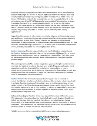 Delivering	
  HLS	
  Video	
  to	
  Mobile	
  Devices	
  
	
  
	
  
Computer	
  files	
  containing	
  video	
  content	
  are	
  easiest	
  to	
  work	
  with.	
  When	
  these	
  files	
  have	
  
been	
  created	
  using	
  H.264	
  and	
  are	
  in	
  .mov	
  or	
  .mp4	
  video	
  file	
  formats,	
  they	
  can	
  be	
  loaded	
  
directly	
  into	
  the	
  content	
  processor	
  and	
  prepared	
  for	
  client	
  download.	
  MPEG	
  Transport	
  
Stream	
  (TS)	
  files	
  that	
  contain	
  H.264	
  encoded	
  video	
  can	
  also	
  be	
  uploaded	
  directly	
  to	
  the	
  
content	
  processor.	
  A	
  live	
  MPEG-­‐TS	
  can	
  also	
  be	
  accommodated.	
  When	
  this	
  type	
  of	
  stream	
  
is	
  available	
  (from	
  an	
  IPTV	
  or	
  a	
  broadcast	
  application),	
  it	
  can	
  be	
  fed	
  into	
  the	
  content	
  
processor	
  and	
  converted	
  into	
  HLS	
  in	
  real	
  time.	
  Content	
  that	
  has	
  been	
  compressed	
  using	
  
MPEG-­‐2	
  encoders	
  can	
  be	
  processed,	
  but	
  these	
  signals	
  will	
  not	
  play	
  out	
  correctly	
  on	
  Apple	
  
devices.	
  They	
  are	
  only	
  compatible	
  to	
  Android	
  systems	
  with	
  compatible	
  viewing	
  
applications.1
	
  
	
  
Regardless	
  of	
  the	
  source,	
  all	
  video	
  content	
  needs	
  to	
  be	
  delivered	
  to	
  the	
  content	
  processor	
  
over	
  an	
  Ethernet	
  connection.	
  In	
  many	
  cases,	
  this	
  consists	
  of	
  a	
  real-­‐time	
  stream	
  of	
  packets	
  
from	
  an	
  encoder	
  or	
  other	
  device	
  that	
  are	
  collected	
  and	
  prepared	
  for	
  HLS	
  streaming	
  
immediately	
  as	
  the	
  packets	
  arrive.	
  In	
  other	
  instances,	
  the	
  content	
  will	
  be	
  contained	
  in	
  a	
  data	
  
file	
  that	
  is	
  transferred	
  using	
  a	
  protocol	
  like	
  FTP.	
  In	
  either	
  case,	
  as	
  soon	
  as	
  the	
  video	
  content	
  
arrives,	
  it	
  can	
  be	
  prepared	
  for	
  HLS	
  streaming	
  to	
  a	
  client	
  device.	
  
	
  
Content	
  Processing:	
  This	
  step	
  creates	
  the	
  files	
  and	
  manifest	
  lists	
  that	
  are	
  downloaded	
  
by	
  the	
  client	
  devices	
  during	
  playback.	
  Each	
  of	
  the	
  compressed	
  H.264	
  video	
  files	
  or	
  streams	
  
(and	
  associated	
  audio	
  content)	
  must	
  be	
  converted	
  into	
  a	
  series	
  of	
  files.	
  Each	
  file	
  is	
  stored	
  
on	
  the	
  server	
  and	
  listed	
  in	
  the	
  manifest,	
  which	
  is	
  delivered	
  to	
  the	
  client	
  device	
  before	
  
playback	
  begins.	
  
	
  
The	
  most	
  important	
  task	
  of	
  the	
  content	
  preparation	
  system	
  is	
  slicing	
  the	
  content	
  streams	
  
into	
  fixed-­‐size	
  blocks	
  (or	
  chunks)	
  of	
  the	
  exact	
  same	
  length.	
  This	
  process	
  allows	
  the	
  client	
  
device	
  to	
  schedule	
  the	
  download	
  of	
  the	
  next	
  chunk	
  in	
  measured	
  time	
  to	
  ensure	
  
uninterrupted	
  video	
  display.	
  By	
  calculating	
  the	
  time	
  required	
  to	
  download	
  each	
  chunk	
  with	
  
the	
  amount	
  of	
  time	
  that	
  is	
  required	
  to	
  play	
  it,	
  the	
  client	
  device	
  appropriately	
  calibrates	
  
when	
  to	
  start	
  the	
  next	
  piecemeal	
  download.	
  
	
  
Content	
  Delivery:	
  The	
  server	
  delivers	
  video	
  streams	
  to	
  just	
  a	
  few	
  or	
  hundreds	
  of	
  
mobile	
  client	
  devices	
  simultaneously,	
  taking	
  into	
  account	
  the	
  available	
  network	
  bandwidth	
  
is	
  available.	
  Typically,	
  two	
  types	
  of	
  networks	
  are	
  used	
  for	
  mobile	
  devices.	
  Local	
  wireless	
  
networks	
  (such	
  as	
  Wi-­‐Fi)	
  can	
  deliver	
  signals	
  to	
  devices	
  that	
  are	
  within	
  reach	
  of	
  the	
  signal,	
  
and	
  are	
  typically	
  limited	
  to	
  one	
  or	
  more	
  buildings	
  located	
  on	
  an	
  organization’s	
  campus.	
  For	
  
remote	
  users,	
  who	
  can	
  literally	
  be	
  located	
  anywhere	
  in	
  the	
  world,	
  mobile	
  carrier	
  3G/4G	
  
LTE	
  networks	
  are	
  frequently	
  used.	
  
	
  
Before	
  playback	
  begins,	
  the	
  client	
  device	
  must	
  request	
  the	
  manifest	
  list	
  from	
  the	
  server.	
  
This	
  log	
  contains	
  information	
  about	
  the	
  files,	
  including	
  the	
  chunk	
  duration,	
  file	
  addresses	
  
(URLs),	
  and	
  file	
  sizes.	
  Using	
  the	
  manifest,	
  client	
  devices	
  can	
  calculate	
  when	
  the	
  next	
  
chunk	
  needs	
  to	
  be	
  downloaded	
  in	
  order	
  to	
  begin	
  playback	
  without	
  interrupting	
  or	
  delaying	
  
the	
  stream.	
  Client	
  devices	
  then	
  use	
  standard	
  HTTP	
  file	
  transfer	
  protocols	
  to	
  download	
  each	
  
chunk	
  of	
  content	
  as	
  needed	
  and	
  play	
  the	
  video	
  requested.	
  
	
  	
  	
  	
  	
  	
  	
  	
  	
  	
  	
  	
  	
  	
  	
  	
  	
  	
  	
  	
  	
  	
  	
  	
  	
  	
  	
  	
  	
  	
  	
  	
  	
  	
  	
  	
  	
  	
  	
  	
  	
  	
  	
  	
  	
  	
  	
  	
  	
  	
  	
  	
  	
  	
  	
  	
  	
  	
  	
  	
  	
  
1
MPEG-­‐2	
  content	
  can	
  also	
  be	
  transcoded	
  into	
  H.264	
  format	
  to	
  accommodate	
  Apple	
  devices.	
  
	
  
 