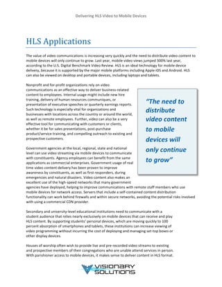 Delivering	
  HLS	
  Video	
  to	
  Mobile	
  Devices	
  
	
  
	
  
	
  
	
  
HLS	
  Applications	
  
The	
  value	
  of	
  video	
  communications	
  is	
  increasing	
  very	
  quickly	
  and	
  the	
  need	
  to	
  distribute	
  video	
  content	
  to	
  
mobile	
  devices	
  will	
  only	
  continue	
  to	
  grow.	
  Last	
  year,	
  mobile	
  video	
  views	
  jumped	
  300%	
  last	
  year,	
  
according	
  to	
  the	
  U.S.	
  Digital	
  Benchmark	
  Video	
  Review.	
  HLS	
  is	
  an	
  ideal	
  technology	
  for	
  mobile	
  device	
  
delivery,	
  because	
  it	
  is	
  supported	
  by	
  the	
  major	
  mobile	
  platforms	
  including	
  Apple	
  iOS	
  and	
  Android.	
  HLS	
  
can	
  also	
  be	
  viewed	
  on	
  desktop	
  and	
  portable	
  devices,	
  including	
  laptops	
  and	
  tablets.	
  
	
  
Nonprofit	
  and	
  for-­‐profit	
  organizations	
  rely	
  on	
  video	
  
communications	
  as	
  an	
  effective	
  way	
  to	
  deliver	
  business-­‐related	
  
content	
  to	
  employees.	
  Internal	
  usage	
  might	
  include	
  new	
  hire	
  
training,	
  delivery	
  of	
  human	
  resources	
  communiques,	
  or	
  
presentation	
  of	
  executive	
  speeches	
  or	
  quarterly	
  earnings	
  reports.	
  
Such	
  technology	
  is	
  especially	
  vital	
  for	
  organizations	
  and	
  
businesses	
  with	
  locations	
  across	
  the	
  country	
  or	
  around	
  the	
  world,	
  
as	
  well	
  as	
  remote	
  employees.	
  Further,	
  video	
  can	
  also	
  be	
  a	
  very	
  
effective	
  tool	
  for	
  communicating	
  with	
  customers	
  or	
  clients,	
  
whether	
  it	
  be	
  for	
  sales	
  presentations,	
  post-­‐purchase	
  
product/service	
  training,	
  and	
  compelling	
  outreach	
  to	
  existing	
  and	
  
prospective	
  customers.	
  
	
  
Government	
  agencies	
  at	
  the	
  local,	
  regional,	
  state	
  and	
  national	
  
level	
  can	
  use	
  video	
  streaming	
  via	
  mobile	
  devices	
  to	
  communicate	
  
with	
  constituents.	
  Agency	
  employees	
  can	
  benefit	
  from	
  the	
  same	
  
applications	
  as	
  commercial	
  enterprises.	
  Government	
  usage	
  of	
  real	
  
time	
  video	
  content	
  delivery	
  has	
  been	
  proven	
  to	
  improve	
  
awareness	
  by	
  constituents,	
  as	
  well	
  as	
  first	
  responders,	
  during	
  
emergencies	
  and	
  natural	
  disasters.	
  Video	
  content	
  also	
  makes	
  an	
  
excellent	
  use	
  of	
  the	
  high-­‐speed	
  networks	
  that	
  many	
  government	
  
agencies	
  have	
  deployed,	
  helping	
  to	
  improve	
  communications	
  with	
  remote	
  staff	
  members	
  who	
  use	
  
mobile	
  devices	
  for	
  network	
  access.	
  Servers	
  that	
  include	
  a	
  self-­‐contained	
  content	
  distribution	
  
functionality	
  can	
  work	
  behind	
  firewalls	
  and	
  within	
  secure	
  networks,	
  avoiding	
  the	
  potential	
  risks	
  involved	
  
with	
  using	
  a	
  commercial	
  CDN	
  provider.	
  
	
  
Secondary	
  and	
  university-­‐level	
  educational	
  institutions	
  need	
  to	
  communicate	
  with	
  a	
  
student	
  audience	
  that	
  relies	
  nearly	
  exclusively	
  on	
  mobile	
  devices	
  that	
  can	
  receive	
  and	
  play	
  
HLS	
  content.	
  By	
  supporting	
  students’	
  personal	
  devices,	
  which	
  are	
  moving	
  quickly	
  to	
  100	
  
percent	
  absorption	
  of	
  smartphones	
  and	
  tablets,	
  these	
  institutions	
  can	
  increase	
  viewing	
  of	
  
video	
  programming	
  without	
  incurring	
  the	
  cost	
  of	
  deploying	
  and	
  managing	
  set-­‐top	
  boxes	
  or	
  
other	
  display	
  devices.	
  
	
  
Houses	
  of	
  worship	
  often	
  wish	
  to	
  provide	
  live	
  and	
  pre-­‐recorded	
  video	
  streams	
  to	
  existing	
  
and	
  prospective	
  members	
  of	
  their	
  congregations	
  who	
  are	
  unable	
  attend	
  services	
  in	
  person.	
  
With	
  parishioner	
  access	
  to	
  mobile	
  devices,	
  it	
  makes	
  sense	
  to	
  deliver	
  content	
  in	
  HLS	
  format.	
  
“The	
  need	
  to	
  
distribute	
  
video	
  content	
  
to	
  mobile	
  
devices	
  will	
  
only	
  continue	
  
to	
  grow”	
  
 