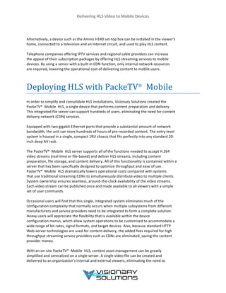 Delivering	
  HLS	
  Video	
  to	
  Mobile	
  Devices	
  
	
  
	
  
	
  
	
  
Alternatively,	
  a	
  device	
  such	
  as	
  the	
  Amino	
  H140	
  set-­‐top	
  box	
  can	
  be	
  installed	
  in	
  the	
  viewer’s	
  
home,	
  connected	
  to	
  a	
  television	
  and	
  an	
  Internet	
  circuit,	
  and	
  used	
  to	
  play	
  HLS	
  content.	
  
	
  
Telephone	
  companies	
  offering	
  IPTV	
  services	
  and	
  regional	
  cable	
  providers	
  can	
  increase	
  
the	
  appeal	
  of	
  their	
  subscription	
  packages	
  by	
  offering	
  HLS	
  streaming	
  services	
  to	
  mobile	
  
devices.	
  By	
  using	
  a	
  server	
  with	
  a	
  built-­‐in	
  CDN	
  function,	
  only	
  internal	
  network	
  resources	
  
are	
  required,	
  lowering	
  the	
  operational	
  cost	
  of	
  delivering	
  content	
  to	
  mobile	
  users.	
  
	
  
	
  
Deploying	
  HLS	
  with	
  PackeTV®
	
  	
  Mobile	
  
In	
  order	
  to	
  simplify	
  and	
  consolidate	
  HLS	
  installations,	
  Visionary	
  Solutions	
  created	
  the	
  
PackeTV®	
  	
  Mobile	
  HLS,	
  a	
  single	
  device	
  that	
  performs	
  content	
  preparation	
  and	
  delivery.	
  
This	
  integrated	
  file	
  server	
  can	
  support	
  hundreds	
  of	
  users,	
  eliminating	
  the	
  need	
  for	
  content	
  
delivery	
  network	
  (CDN)	
  services.	
  
	
  
Equipped	
  with	
  two	
  gigabit	
  Ethernet	
  ports	
  that	
  provide	
  a	
  substantial	
  amount	
  of	
  network	
  
bandwidth,	
  the	
  unit	
  can	
  store	
  hundreds	
  of	
  hours	
  of	
  pre-­‐recorded	
  content.	
  The	
  entry-­‐level	
  
system	
  is	
  housed	
  in	
  a	
  single,	
  compact	
  1RU	
  chassis	
  that	
  fits	
  perfectly	
  into	
  any	
  standard	
  20-­‐	
  
inch	
  deep	
  AV	
  rack.	
  
	
  
The	
  PackeTV®	
  	
  Mobile	
  HLS	
  server	
  supports	
  all	
  of	
  the	
  functions	
  needed	
  to	
  accept	
  H.264	
  
video	
  streams	
  (real-­‐time	
  or	
  file-­‐based)	
  and	
  deliver	
  HLS	
  streams,	
  including	
  content	
  
preparation,	
  file	
  storage,	
  and	
  content	
  delivery.	
  All	
  of	
  this	
  functionality	
  is	
  contained	
  within	
  a	
  
server	
  that	
  has	
  been	
  specifically	
  designed	
  to	
  optimize	
  throughput	
  and	
  ease	
  of	
  use.	
  
PackeTV®	
  	
  Mobile	
  HLS	
  dramatically	
  lowers	
  operational	
  costs	
  compared	
  with	
  systems	
  
that	
  use	
  traditional	
  streaming	
  CDNs	
  to	
  simultaneously	
  distribute	
  video	
  to	
  multiple	
  clients.	
  
System	
  ownership	
  ensures	
  seamless,	
  around-­‐the-­‐clock	
  availability	
  of	
  the	
  video	
  streams.	
  
Each	
  video	
  stream	
  can	
  be	
  published	
  once	
  and	
  made	
  available	
  to	
  all	
  viewers	
  with	
  a	
  simple	
  
set	
  of	
  user	
  commands.	
  
	
  
Occasional	
  users	
  will	
  find	
  that	
  this	
  single,	
  integrated	
  system	
  eliminates	
  much	
  of	
  the	
  
configuration	
  complexity	
  that	
  normally	
  occurs	
  when	
  multiple	
  subsystems	
  from	
  different	
  
manufacturers	
  and	
  service	
  providers	
  need	
  to	
  be	
  integrated	
  to	
  form	
  a	
  complete	
  solution.	
  
Heavy	
  users	
  will	
  appreciate	
  the	
  flexibility	
  that	
  is	
  available	
  within	
  the	
  device	
  
configuration	
  menus,	
  which	
  allow	
  system	
  operations	
  to	
  be	
  customized	
  to	
  accommodate	
  a	
  
wide	
  range	
  of	
  bit	
  rates,	
  signal	
  formats,	
  and	
  target	
  devices.	
  Also,	
  because	
  standard	
  HTTP	
  
Web-­‐server	
  technologies	
  are	
  used	
  for	
  content	
  delivery,	
  the	
  added	
  fees	
  required	
  for	
  high	
  	
  
throughput	
  streaming	
  service	
  providers	
  such	
  as	
  CDNs	
  are	
  eliminated,	
  saving	
  the	
  content	
  
provider	
  money.	
  
	
  
With	
  an	
  on-­‐site	
  PackeTV®	
  	
  Mobile	
  HLS,	
  content	
  asset	
  management	
  can	
  be	
  greatly	
  
simplified	
  and	
  centralized	
  on	
  a	
  single	
  server.	
  A	
  single	
  video	
  file	
  can	
  be	
  created	
  and	
  
delivered	
  to	
  an	
  organization’s	
  internal	
  and	
  external	
  viewers,	
  eliminating	
  the	
  need	
  to	
  
 
