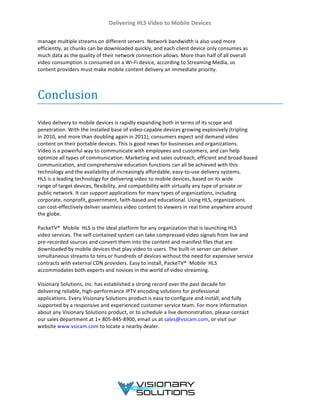 Delivering	
  HLS	
  Video	
  to	
  Mobile	
  Devices	
  
	
  
	
  
manage	
  multiple	
  streams	
  on	
  different	
  servers.	
  Network	
  bandwidth	
  is	
  also	
  used	
  more	
  
efficiently,	
  as	
  chunks	
  can	
  be	
  downloaded	
  quickly,	
  and	
  each	
  client	
  device	
  only	
  consumes	
  as	
  
much	
  data	
  as	
  the	
  quality	
  of	
  their	
  network	
  connection	
  allows.	
  More	
  than	
  half	
  of	
  all	
  overall	
  
video	
  consumption	
  is	
  consumed	
  on	
  a	
  Wi-­‐Fi	
  device,	
  according	
  to	
  Streaming	
  Media,	
  so	
  
content	
  providers	
  must	
  make	
  mobile	
  content	
  delivery	
  an	
  immediate	
  priority.	
  
	
  
	
  
Conclusion	
  
	
  
Video	
  delivery	
  to	
  mobile	
  devices	
  is	
  rapidly	
  expanding	
  both	
  in	
  terms	
  of	
  its	
  scope	
  and	
  
penetration.	
  With	
  the	
  installed	
  base	
  of	
  video-­‐capable	
  devices	
  growing	
  explosively	
  (tripling	
  
in	
  2010,	
  and	
  more	
  than	
  doubling	
  again	
  in	
  2011),	
  consumers	
  expect	
  and	
  demand	
  video	
  
content	
  on	
  their	
  portable	
  devices.	
  This	
  is	
  good	
  news	
  for	
  businesses	
  and	
  organizations.	
  
Video	
  is	
  a	
  powerful	
  way	
  to	
  communicate	
  with	
  employees	
  and	
  customers,	
  and	
  can	
  help	
  
optimize	
  all	
  types	
  of	
  communication.	
  Marketing	
  and	
  sales	
  outreach,	
  efficient	
  and	
  broad-­‐based	
  
communication,	
  and	
  comprehensive	
  education	
  functions	
  can	
  all	
  be	
  achieved	
  with	
  this	
  
technology	
  and	
  the	
  availability	
  of	
  increasingly	
  affordable,	
  easy-­‐to-­‐use	
  delivery	
  systems.	
  
HLS	
  is	
  a	
  leading	
  technology	
  for	
  delivering	
  video	
  to	
  mobile	
  devices,	
  based	
  on	
  its	
  wide	
  
range	
  of	
  target	
  devices,	
  flexibility,	
  and	
  compatibility	
  with	
  virtually	
  any	
  type	
  of	
  private	
  or	
  
public	
  network.	
  It	
  can	
  support	
  applications	
  for	
  many	
  types	
  of	
  organizations,	
  including	
  
corporate,	
  nonprofit,	
  government,	
  faith-­‐based	
  and	
  educational.	
  Using	
  HLS,	
  organizations	
  
can	
  cost-­‐effectively	
  deliver	
  seamless	
  video	
  content	
  to	
  viewers	
  in	
  real	
  time	
  anywhere	
  around	
  
the	
  globe.	
  
	
  
PackeTV®	
  	
  Mobile	
  HLS	
  is	
  the	
  ideal	
  platform	
  for	
  any	
  organization	
  that	
  is	
  launching	
  HLS	
  
video	
  services.	
  The	
  self-­‐contained	
  system	
  can	
  take	
  compressed	
  video	
  signals	
  from	
  live	
  and	
  
pre-­‐recorded	
  sources	
  and	
  convert	
  them	
  into	
  the	
  content	
  and	
  manifest	
  files	
  that	
  are	
  
downloaded	
  by	
  mobile	
  devices	
  that	
  play	
  video	
  to	
  users.	
  The	
  built-­‐in	
  server	
  can	
  deliver	
  
simultaneous	
  streams	
  to	
  tens	
  or	
  hundreds	
  of	
  devices	
  without	
  the	
  need	
  for	
  expensive	
  service	
  
contracts	
  with	
  external	
  CDN	
  providers.	
  Easy	
  to	
  install,	
  PackeTV®	
  	
  Mobile	
  HLS	
  
accommodates	
  both	
  experts	
  and	
  novices	
  in	
  the	
  world	
  of	
  video	
  streaming.	
  
	
  
Visionary	
  Solutions,	
  Inc.	
  has	
  established	
  a	
  strong	
  record	
  over	
  the	
  past	
  decade	
  for	
  
delivering	
  reliable,	
  high-­‐performance	
  IPTV	
  encoding	
  solutions	
  for	
  professional	
  
applications.	
  Every	
  Visionary	
  Solutions	
  product	
  is	
  easy	
  to	
  configure	
  and	
  install,	
  and	
  fully	
  
supported	
  by	
  a	
  responsive	
  and	
  experienced	
  customer	
  service	
  team.	
  For	
  more	
  information	
  
about	
  any	
  Visionary	
  Solutions	
  product,	
  or	
  to	
  schedule	
  a	
  live	
  demonstration,	
  please	
  contact	
  
our	
  sales	
  department	
  at	
  1+	
  805-­‐845-­‐8900,	
  email	
  us	
  at	
  sales@vsicam.com,	
  or	
  visit	
  our	
  
website	
  www.vsicam.com	
  to	
  locate	
  a	
  nearby	
  dealer.	
  
	
  
	
  
	
  
	
  
	
  
	
  
 