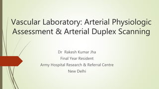 Vascular Laboratory: Arterial Physiologic
Assessment & Arterial Duplex Scanning
Dr Rakesh Kumar Jha
Final Year Resident
Army Hospital Research & Referral Centre
New Delhi
 