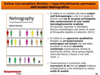 Online Conversation Monitor: l’approfondimento permesso
                dall’Analisi Netnografica

                               Si tratta di un metodo che trova origini
                                nell’Antropologia e che è in grado di
                                fornire una via di accesso privilegiata
                                alla comprensione di una realtà
                                tecnologicamente mediata
                                [R.Kozinets riportato in Manifesto
                                teorico-metodologico del centro di studi
                                di Etnografia digitale A.Caliandro 2011].

                               Si tratta di un approccio qualitativo
                                fondato su un’osservazione
                                prolungata nel tempo che potrebbe
                                avvalersi di diverse tecniche
                                combinate (osservazione diretta di
                                community online, focus group digitali,
                                interviste faccia a faccia o via chat
                                room…)

                               l’osservazione si concentra sulla
                                narrazioni di sé che gli utenti mettono
                                a disposizione e che diventerà la nostra
                                unità di analisi.
                             Strictly confidential - All rights reserved
 