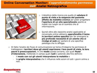 Online Conversation Monitor: l’approfondimento permesso
                dall’Analisi Netnografica


                                        L’obiettivo della ricerca era quello di valutare il
                                         punto di vista e le esigenze del paziente
                                         affetto da malattia cronica per poter progettare
                                         l’apertura di un sito specializzato aperto ai
                                         malati con luoghi sia di scambio che di
                                         informazione.

                                        Quindi oltre alle classiche analisi applicabile al
                                         conversato online abbiamo approfondito il tema
                                         in territori online specifici per far emergere le
                                         più profonde necessità di un utente che si
                                         rivolge al web per parlare di una specifica
                                         patologia che lo affligge.
     Di fatto l’analisi dei flussi di comunicazione sul tema d’indagine ha permesso di
      tratteggiare i territori dove gli utenti esprimono i loro punti di vista, le loro
      paure e preoccupazioni, in che modo questo avviene, con quali flussi
      d’interazione, mettendo in campo quali ruoli e potendo alla fine definire:
        •   il modo con cui gli utenti interpretano la malattia e
        •   la griglia interpretativa che li influenza nelle azioni di tutti i giorni online e
            non.




                                              Strictly confidential - All rights reserved
 