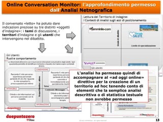 Online Conversation Monitor: l’approfondimento permesso
                  dall’Analisi Netnografica

Il conversato «letto» ha potuto dare
indicazioni preziose su tre distinti «oggetti
d’indagine»: i temi di discussione, i
territori d’indagine e gli utenti che
intervengono nel dibattito.




                                                  L’analisi ha permesso quindi di
                                                accompagnare al «ad oggi online»
                                                  direttive per la creazione di un
                                                territorio ad hoc tenendo conto di
                                                  elementi che la semplice analisi
                                                 descrittiva o di statistica testuale
                                                      non avrebbe permesso




                                                   Strictly confidential - All rights reserved
 