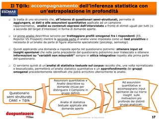Il T@lk: accompagnamento dell’inferenza statistica con
                 un’estrapolazione in profondità
     Si tratta di uno strumento che, all’interno di questionari semi-strutturati, permette di
      aggiungere, ai dati e alle assunzioni quantitative applicate ad un campione
      rappresentativo, analisi su contenuti espressi dall’intervistato a fronte di stimoli uguali per tutti (o
      a seconda del target d’interesse) in forma di domande aperte.

     Le prime analisi descrittive servono per tratteggiare profili omogenei fra i rispondenti (ES.
      Rejector VS Prospect) mentre la seconda parte di analisi viene impostata come un test proiettivo e
      necessita di un’analisi da parte di figure altamente specializzate (psicologi, semiologi).

     Quindi applicando una domanda a risposta aperta nel questionario potremo: ottenere input ed
      insight spontanei che nella parte precedente del questionario potremmo aver tralasciato e ottenere
      informazioni su “variabili non misurabili” sempre in ottica integrativa rispetto alla prima parte
      del questionario.

     Ci serviamo quindi di un’analisi di statistica testuale sul corpus raccolto che, una volta normalizzato
      e lessicalizzato, permetterà un’analisi statistico quantitativa e un approfondimento dei gruppi
      omogenei precedentemente identificati che potrà arricchire ulteriormente le analisi.


                                   Assunzioni quantitative e
                                      Analisi descrittive su                                             Ad assunzioni
                                      domande chiuse per                                                quantitative si
                                   distinguere il Campione in                                        accompagnano input
                                                                                                    spontanei da cui trarre
  Questionario                            gruppi definiti
                                                                                                         insight sulle
semi strutturato                                                                                        motivazioni più
 CAWI + T@lk                                                                                         profonde dei distinti
                                         Analisi di statistica
                                       testuale applicata alle                                         gruppi analizzati.
                                          domande aperte


                                                      Strictly confidential - All rights reserved
 