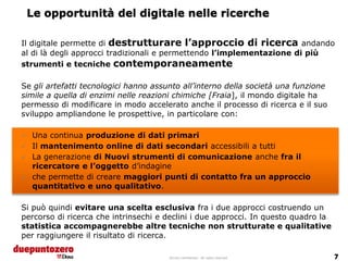 Le opportunità del digitale nelle ricerche

Il digitale permette di destrutturare l’approccio di ricerca andando
al di là degli approcci tradizionali e permettendo l’implementazione di più
strumenti e tecniche contemporaneamente

Se gli artefatti tecnologici hanno assunto all’interno della società una funzione
simile a quella di enzimi nelle reazioni chimiche [Fraia], il mondo digitale ha
permesso di modificare in modo accelerato anche il processo di ricerca e il suo
sviluppo ampliandone le prospettive, in particolare con:

 Una continua produzione di dati primari
 Il mantenimento online di dati secondari accessibili a tutti
 La generazione di Nuovi strumenti di comunicazione anche fra il
  ricercatore e l’oggetto d’indagine
 che permette di creare maggiori punti di contatto fra un approccio
  quantitativo e uno qualitativo.

Si può quindi evitare una scelta esclusiva fra i due approcci costruendo un
percorso di ricerca che intrinsechi e declini i due approcci. In questo quadro la
statistica accompagnerebbe altre tecniche non strutturate e qualitative
per raggiungere il risultato di ricerca.

                                       Strictly confidential - All rights reserved
 