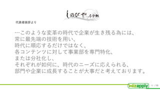 / 55
…このような変革の時代で企業が生き残る為には、
常に最先端の技術を用い、
時代に順応するだけではなく、
各コンテンツに対して事業部を専門特化、
または分社化し、
それぞれが如何に、時代のニーズに応えられる、
部門や企業に成長することが大事だと考えております。
代表者挨拶より
48
 