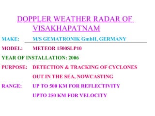 DOPPLER WEATHER RADAR OF
VISAKHAPATNAM
MAKE: M/S GEMATRONIK GmbH, GERMANY
MODEL: METEOR 1500SLP10
YEAR OF INSTALLATION: 2006
PURPOSE: DETECTION & TRACKING OF CYCLONES
OUT IN THE SEA, NOWCASTING
RANGE: UP TO 500 KM FOR REFLECTIVITY
UPTO 250 KM FOR VELOCITY
 