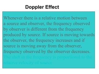 Whenever there is a relative motion between
a source and observer, the frequency observed
by observer is different from the frequency
produced by source. If source is moving towards
the observer, the frequency increases and if
source is moving away from the observer,
frequency observed by the observer decreases.
The shift in the frequency is proportional to the
relative velocity of source
Doppler Effect
 
