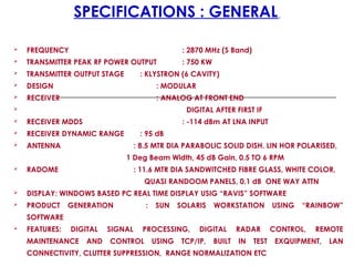 SPECIFICATIONS : GENERAL
 FREQUENCY : 2870 MHz (S Band)
 TRANSMITTER PEAK RF POWER OUTPUT : 750 KW
 TRANSMITTER OUTPUT STAGE : KLYSTRON (6 CAVITY)
 DESIGN : MODULAR
 RECEIVER : ANALOG AT FRONT END
 DIGITAL AFTER FIRST IF
 RECEIVER MDDS : -114 dBm AT LNA INPUT
 RECEIVER DYNAMIC RANGE : 95 dB
 ANTENNA : 8.5 MTR DIA PARABOLIC SOLID DISH. LIN HOR POLARISED,
1 Deg Beam Width, 45 dB Gain, 0.5 TO 6 RPM
 RADOME : 11.6 MTR DIA SANDWITCHED FIBRE GLASS, WHITE COLOR,
QUASI RANDOOM PANELS, 0.1 dB ONE WAY ATTN
 DISPLAY: WINDOWS BASED PC REAL TIME DISPLAY USIG “RAVIS” SOFTWARE
 PRODUCT GENERATION : SUN SOLARIS WORKSTATION USING “RAINBOW”
SOFTWARE
 FEATURES: DIGITAL SIGNAL PROCESSING, DIGITAL RADAR CONTROL, REMOTE
MAINTENANCE AND CONTROL USING TCP/IP, BUILT IN TEST EXQUIPMENT, LAN
CONNECTIVITY, CLUTTER SUPPRESSION, RANGE NORMALIZATION ETC
 