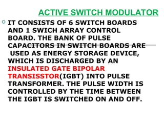 ACTIVE SWITCH MODULATOR
 IT CONSISTS OF 6 SWITCH BOARDS
AND 1 SWICH ARRAY CONTROL
BOARD. THE BANK OF PULSE
CAPACITORS IN SWITCH BOARDS ARE
USED AS ENERGY STORAGE DEVICE,
WHICH IS DISCHARGED BY AN
INSULATED GATE BIPOLAR
TRANSISSTOR(IGBT) INTO PULSE
TRANSFORMER. THE PULSE WIDTH IS
CONTROLLED BY THE TIME BETWEEN
THE IGBT IS SWITCHED ON AND OFF.
 