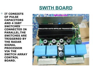 SWITH BOARD
 IT CONSISTS
OF PULSE
CAPACITORS
AND 4 IGBT
SWITCHES
CONNECTED IN
PARALLEL.THE
SWITCHES ARE
TRIGGERED BY
THE RADAR
SIGNAL
PROCESSOR
VIA THE
SWITCH ARRAY
CONTROL
BOARD.
 