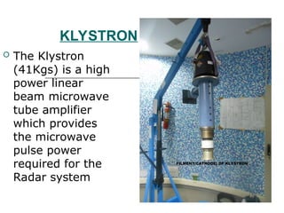KLYSTRON
 The Klystron
(41Kgs) is a high
power linear
beam microwave
tube amplifier
which provides
the microwave
pulse power
required for the
Radar system
 