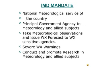 IMD MANDATE
 National Meteorological service of
 the country
 Principal Government Agency to
Meteorology and allied subjects
 Take Meteorological observations
and issue WX Forecast to WX
sensitive agencies.
 Severe WX Warnings
 Conduct and promote Research in
Meteorology and allied subjects
 