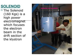 SOLENOID
 The Solenoid
(160 Kgs) is a
high power
electromagnet
which focuses
the electron
beam in the
drift section of
the klystron
 
