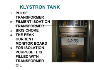 KLYSTRON TANK
1. PULSE
TRANSFORMER
2. FILMENT ISOATION
TRANSFORMER
3. BIOS CHOKE
4. THE PEAK
CURRENT
MONITOR BOARD
5. FOR ISOLATION
PURPOSE IT IS
FILLED WITH
TRANSFORMER
OIL
 