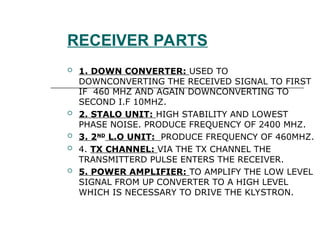 RECEIVER PARTS
 1. DOWN CONVERTER: USED TO
DOWNCONVERTING THE RECEIVED SIGNAL TO FIRST
IF 460 MHZ AND AGAIN DOWNCONVERTING TO
SECOND I.F 10MHZ.
 2. STALO UNIT: HIGH STABILITY AND LOWEST
PHASE NOISE. PRODUCE FREQUENCY OF 2400 MHZ.
 3. 2ND
L.O UNIT: PRODUCE FREQUENCY OF 460MHZ.
 4. TX CHANNEL: VIA THE TX CHANNEL THE
TRANSMITTERD PULSE ENTERS THE RECEIVER.
 5. POWER AMPLIFIER: TO AMPLIFY THE LOW LEVEL
SIGNAL FROM UP CONVERTER TO A HIGH LEVEL
WHICH IS NECESSARY TO DRIVE THE KLYSTRON.
 