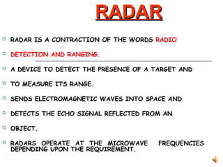 RADAR
RADAR
 RADAR IS A CONTRACTION OF THE WORDS RADIO
 DETECTION AND RANGING.
 A DEVICE TO DETECT THE PRESENCE OF A TARGET AND
 TO MEASURE ITS RANGE.
 SENDS ELECTROMAGNETIC WAVES INTO SPACE AND
 DETECTS THE ECHO SIGNAL REFLECTED FROM AN
 OBJECT.
 RADARS OPERATE AT THE MICROWAVE FREQUENCIES
DEPENDING UPON THE REQUIREMENT.
 