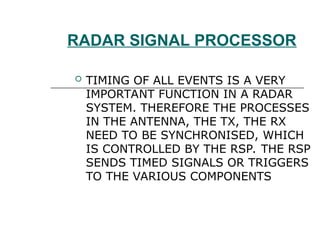 RADAR SIGNAL PROCESSOR
 TIMING OF ALL EVENTS IS A VERY
IMPORTANT FUNCTION IN A RADAR
SYSTEM. THEREFORE THE PROCESSES
IN THE ANTENNA, THE TX, THE RX
NEED TO BE SYNCHRONISED, WHICH
IS CONTROLLED BY THE RSP. THE RSP
SENDS TIMED SIGNALS OR TRIGGERS
TO THE VARIOUS COMPONENTS
 