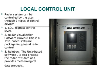 LOCAL CONTROL UNIT
 Radar system can be
controlled by the user
through 3 types of control
devices
 1. LCU, highest control
level.
 2. Radar Visualization
Software (Ravis): This is a
Java-based software
package for general radar
control.
 3. Rainbow: The Unix-based
software . It also process
the radar raw data and
provides meteorological
data products.
 