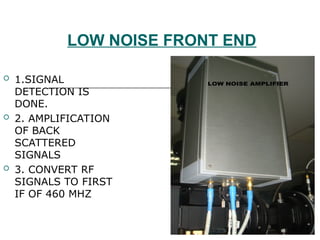 LOW NOISE FRONT END
 1.SIGNAL
DETECTION IS
DONE.
 2. AMPLIFICATION
OF BACK
SCATTERED
SIGNALS
 3. CONVERT RF
SIGNALS TO FIRST
IF OF 460 MHZ
 