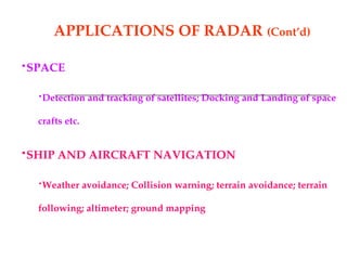 APPLICATIONS OF RADAR (Cont’d)
•SPACE
•Detection and tracking of satellites; Docking and Landing of space
crafts etc.
•SHIP AND AIRCRAFT NAVIGATION
•Weather avoidance; Collision warning; terrain avoidance; terrain
following; altimeter; ground mapping
 