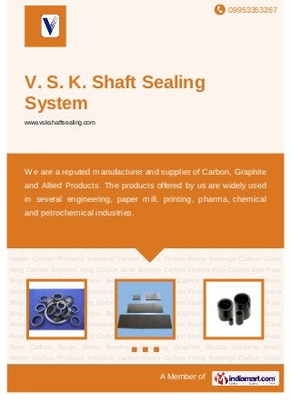09953353267
A Member of
V. S. K. Shaft Sealing
System
www.vskshaftsealing.com
Carbon Products Industrial Carbon Vanes Carbon Pump Bearings Carbon Gland
Ring Carbon Segment Ring Carbon Bush Bearing Carbon Sealing Ring Carbon Seal Face
Ring Carbon Steam Joints Bearing Lubricating Graphite Blocks Industrial Brush
Holder Carbon Products Industrial Carbon Vanes Carbon Pump Bearings Carbon Gland
Ring Carbon Segment Ring Carbon Bush Bearing Carbon Sealing Ring Carbon Seal Face
Ring Carbon Steam Joints Bearing Lubricating Graphite Blocks Industrial Brush
Holder Carbon Products Industrial Carbon Vanes Carbon Pump Bearings Carbon Gland
Ring Carbon Segment Ring Carbon Bush Bearing Carbon Sealing Ring Carbon Seal Face
Ring Carbon Steam Joints Bearing Lubricating Graphite Blocks Industrial Brush
Holder Carbon Products Industrial Carbon Vanes Carbon Pump Bearings Carbon Gland
Ring Carbon Segment Ring Carbon Bush Bearing Carbon Sealing Ring Carbon Seal Face
Ring Carbon Steam Joints Bearing Lubricating Graphite Blocks Industrial Brush
Holder Carbon Products Industrial Carbon Vanes Carbon Pump Bearings Carbon Gland
Ring Carbon Segment Ring Carbon Bush Bearing Carbon Sealing Ring Carbon Seal Face
Ring Carbon Steam Joints Bearing Lubricating Graphite Blocks Industrial Brush
Holder Carbon Products Industrial Carbon Vanes Carbon Pump Bearings Carbon Gland
Ring Carbon Segment Ring Carbon Bush Bearing Carbon Sealing Ring Carbon Seal Face
Ring Carbon Steam Joints Bearing Lubricating Graphite Blocks Industrial Brush
Holder Carbon Products Industrial Carbon Vanes Carbon Pump Bearings Carbon Gland
We are a reputed manufacturer and supplier of Carbon, Graphite
and Allied Products. The products offered by us are widely used
in several engineering, paper mill, printing, pharma, chemical
and petrochemical industries.
 